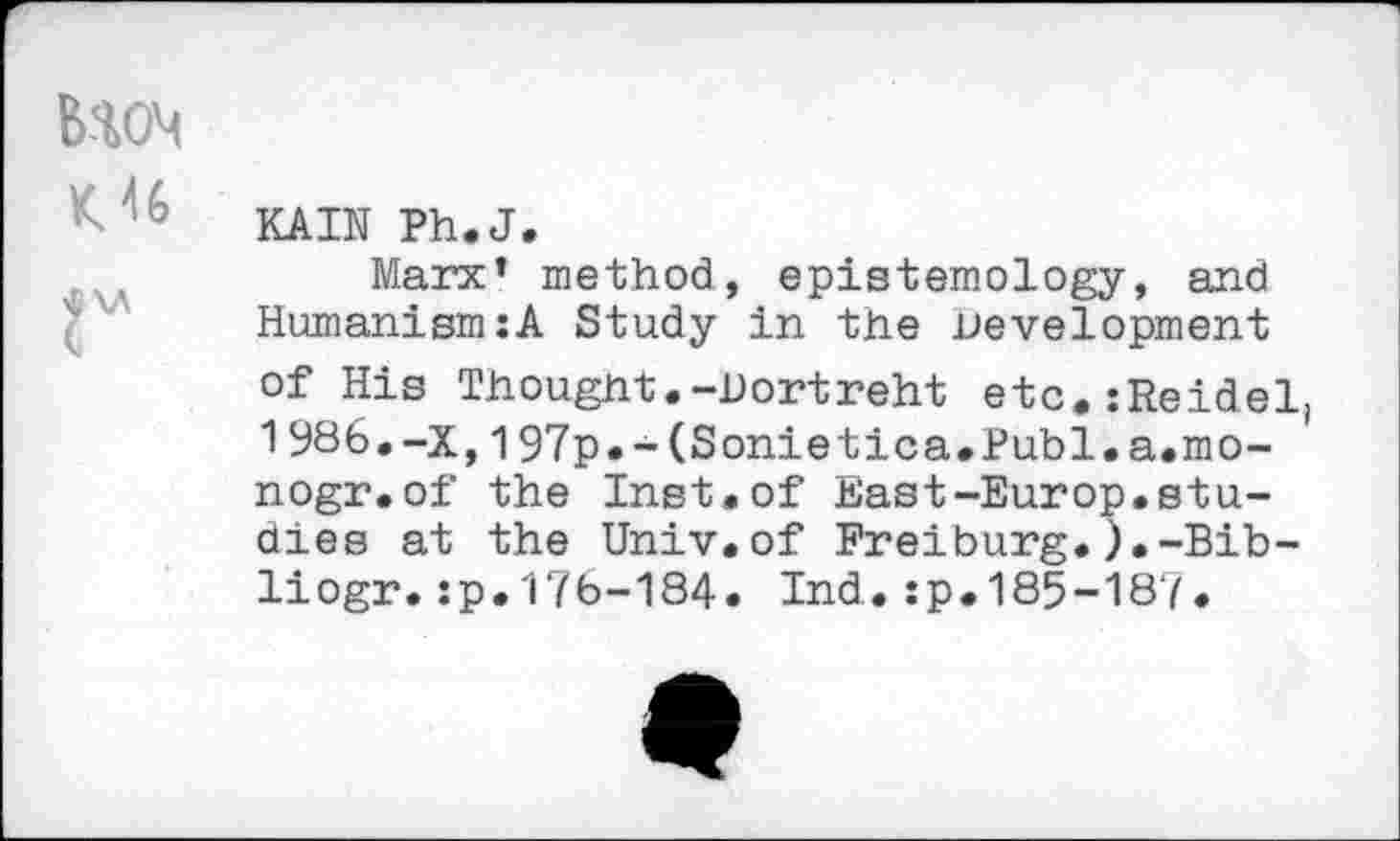 ﻿B-10M
KAIN Ph.J.
Marx’ method, epistemology, and Humanism:A Study in the Development of His Thought.-Dortreht etc.:Reidel 1986.-X,197p.-(Sonietica.Publ.a.mo-nogr.of the Inst.of East-Europ.studies at the Univ.of Freiburg.).-Bib-liogr.:p.17b-184. Ind.:p.185-187.